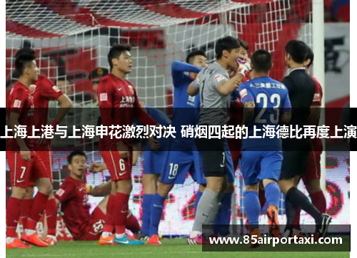 上海上港与上海申花激烈对决 硝烟四起的上海德比再度上演