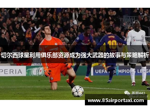 切尔西球星利用俱乐部资源成为强大武器的故事与策略解析