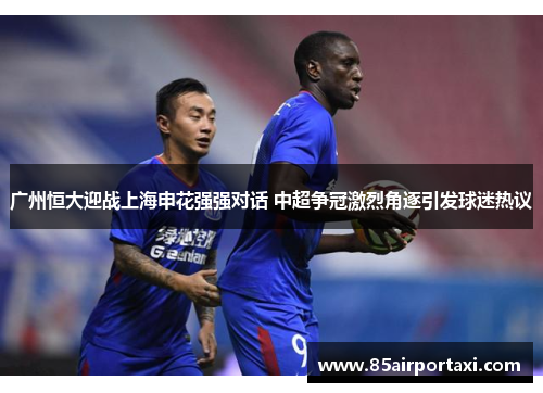 广州恒大迎战上海申花强强对话 中超争冠激烈角逐引发球迷热议