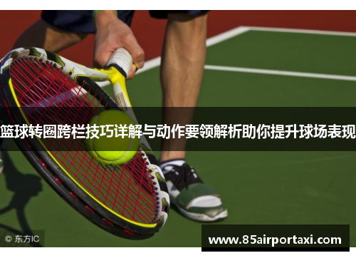 篮球转圈跨栏技巧详解与动作要领解析助你提升球场表现